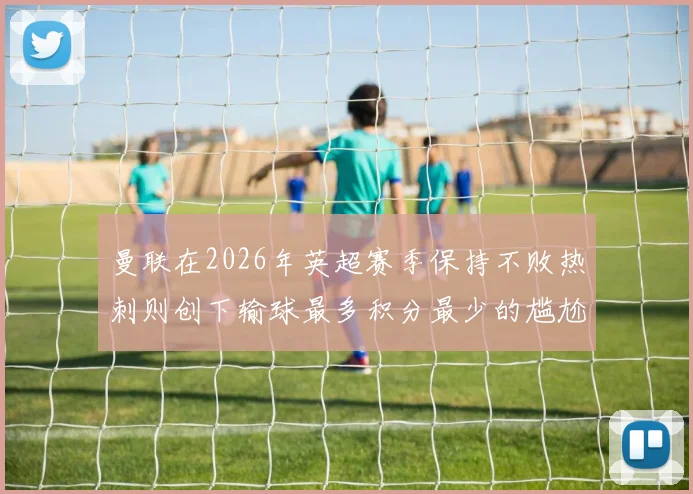 曼联在2026年英超赛季保持不败热刺则创下输球最多积分最少的尴尬纪录
