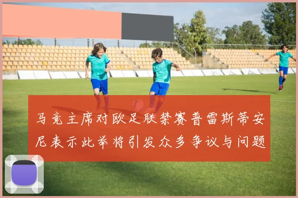 马竞主席对欧足联禁赛普雷斯蒂安尼表示此举将引发众多争议与问题