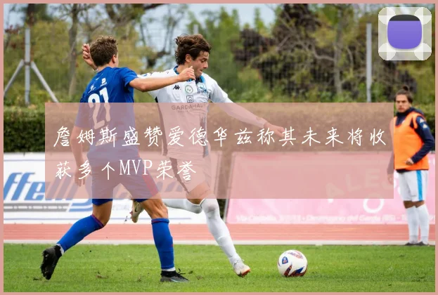 詹姆斯盛赞爱德华兹称其未来将收获多个MVP荣誉