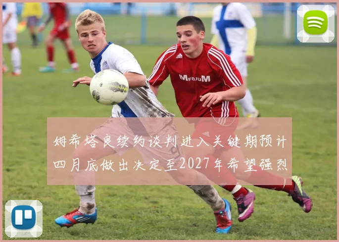姆希塔良续约谈判进入关键期预计四月底做出决定至2027年希望强烈