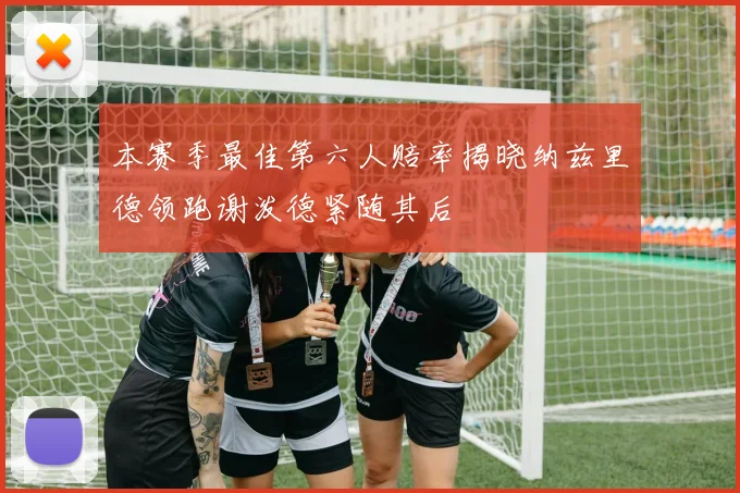 本赛季最佳第六人赔率揭晓纳兹里德领跑谢泼德紧随其后