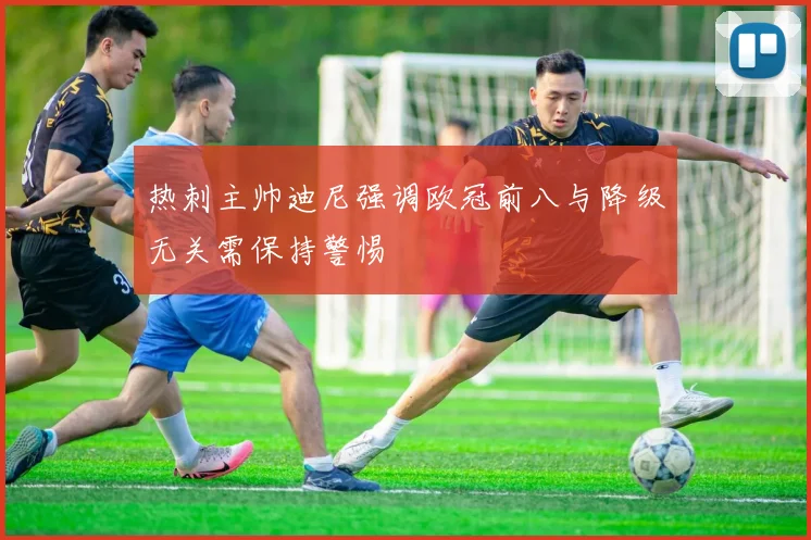 热刺主帅迪尼强调欧冠前八与降级无关需保持警惕