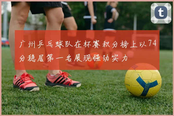 广州乒乓球队在杯赛积分榜上以74分稳居第一名展现强劲实力