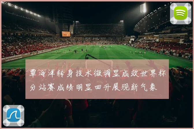覃海洋转身技术微调显成效世界杯分站赛成绩明显回升展现新气象