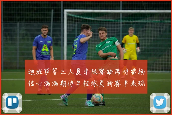 迪班萨等三人夏季联赛缺席特雷杨信心满满期待年轻球员新赛季表现