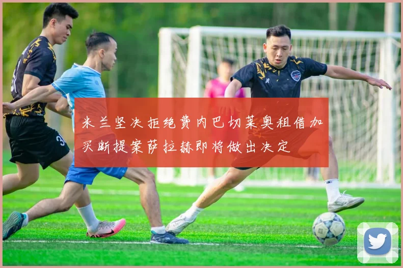 米兰坚决拒绝费内巴切莱奥租借加买断提案萨拉赫即将做出决定