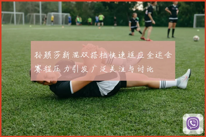 孙颖莎新混双搭档快速适应全运会赛程压力引发广泛关注与讨论