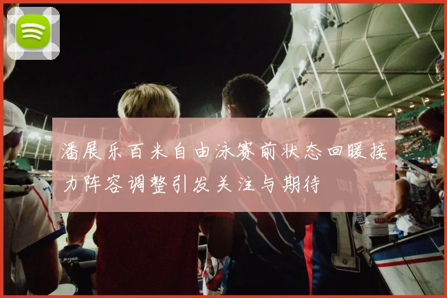 潘展乐百米自由泳赛前状态回暖接力阵容调整引发关注与期待