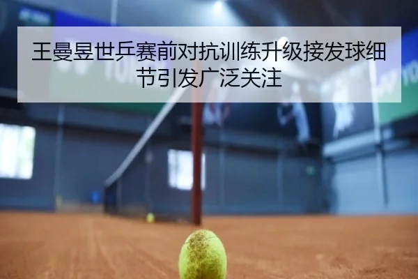 王曼昱世乒赛前对抗训练升级接发球细节引发广泛关注