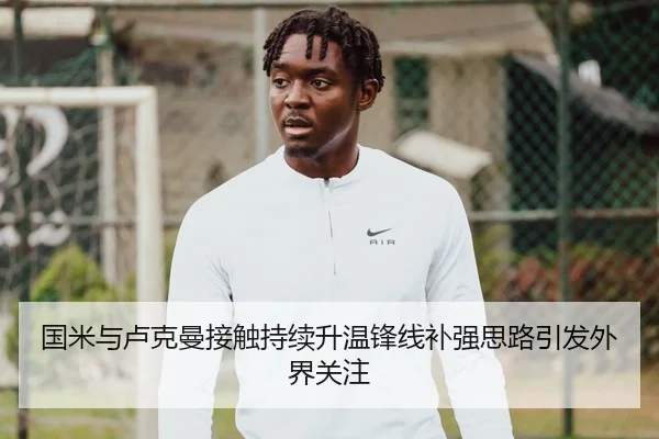 国米与卢克曼接触持续升温锋线补强思路引发外界关注